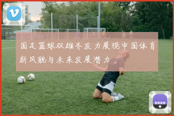 国足篮球双雄齐发力展现中国体育新风貌与未来发展潜力