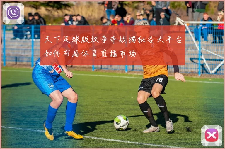 天下足球版权争夺战揭秘各大平台如何布局体育直播市场