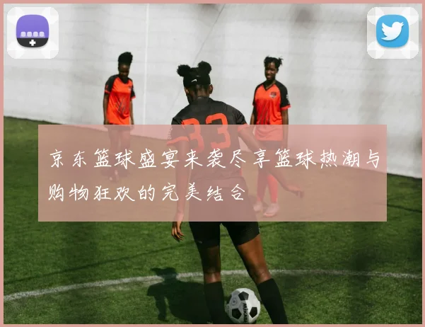 京东篮球盛宴来袭尽享篮球热潮与购物狂欢的完美结合