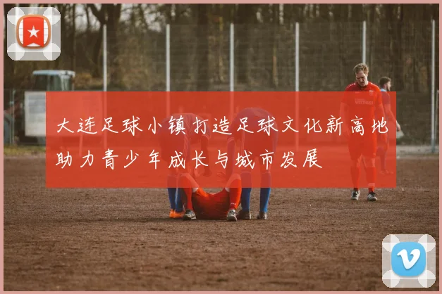 大连足球小镇打造足球文化新高地助力青少年成长与城市发展