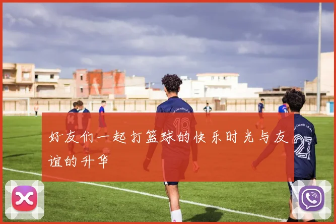 好友们一起打篮球的快乐时光与友谊的升华