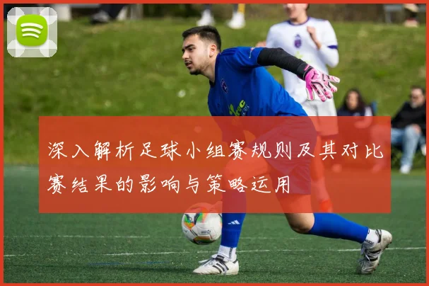 深入解析足球小组赛规则及其对比赛结果的影响与策略运用