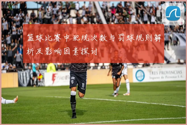 篮球比赛中犯规次数与罚球规则解析及影响因素探讨