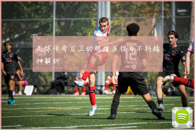 足球传奇后卫的辉煌历程与不朽精神解析