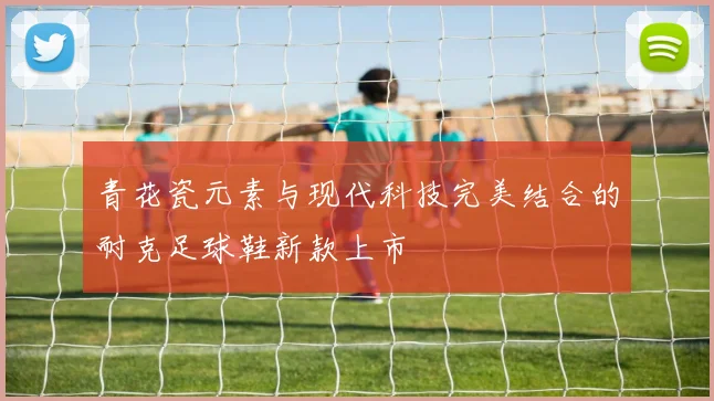 青花瓷元素与现代科技完美结合的耐克足球鞋新款上市